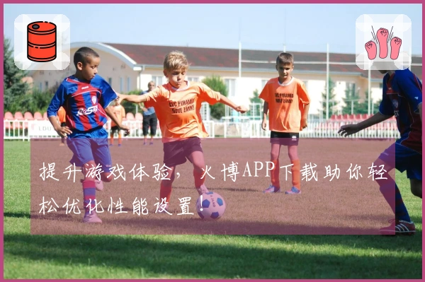 提升游戏体验，火博APP下载助你轻松优化性能设置！